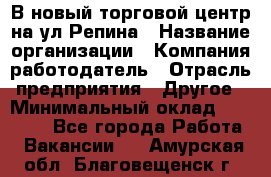 В новый торговой центр на ул Репина › Название организации ­ Компания-работодатель › Отрасль предприятия ­ Другое › Минимальный оклад ­ 10 000 - Все города Работа » Вакансии   . Амурская обл.,Благовещенск г.